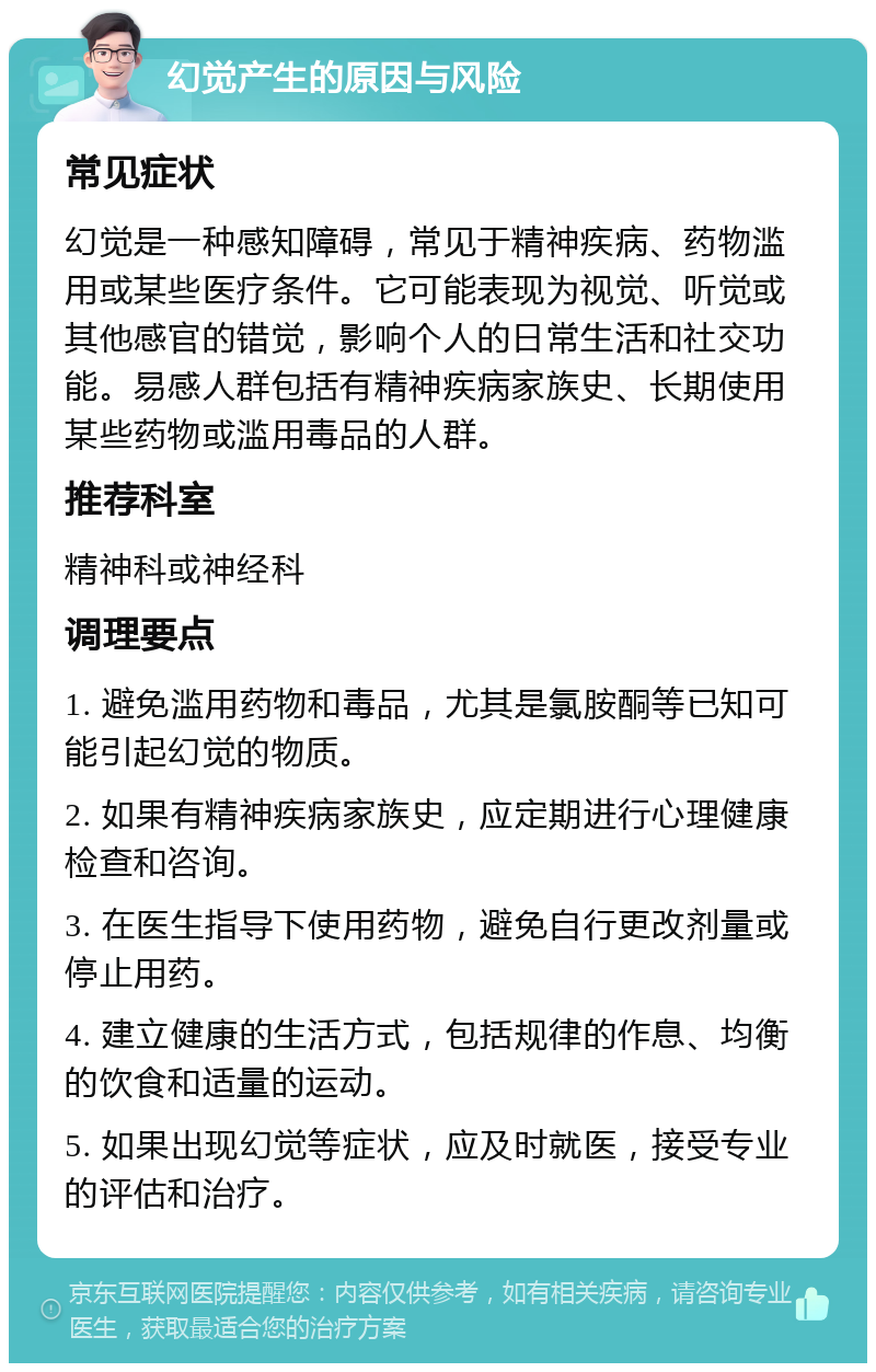 幻觉产生的原因与风险 常见症状 幻觉是一种感知障碍，常见于精神疾病、药物滥用或某些医疗条件。它可能表现为视觉、听觉或其他感官的错觉，影响个人的日常生活和社交功能。易感人群包括有精神疾病家族史、长期使用某些药物或滥用毒品的人群。 推荐科室 精神科或神经科 调理要点 1. 避免滥用药物和毒品，尤其是氯胺酮等已知可能引起幻觉的物质。 2. 如果有精神疾病家族史，应定期进行心理健康检查和咨询。 3. 在医生指导下使用药物，避免自行更改剂量或停止用药。 4. 建立健康的生活方式，包括规律的作息、均衡的饮食和适量的运动。 5. 如果出现幻觉等症状，应及时就医，接受专业的评估和治疗。