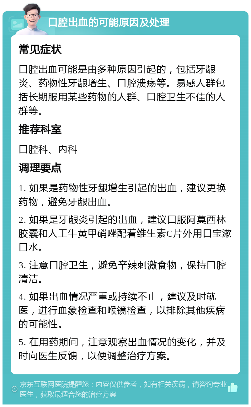 口腔出血的可能原因及处理 常见症状 口腔出血可能是由多种原因引起的，包括牙龈炎、药物性牙龈增生、口腔溃疡等。易感人群包括长期服用某些药物的人群、口腔卫生不佳的人群等。 推荐科室 口腔科、内科 调理要点 1. 如果是药物性牙龈增生引起的出血，建议更换药物，避免牙龈出血。 2. 如果是牙龈炎引起的出血，建议口服阿莫西林胶囊和人工牛黄甲硝唑配着维生素C片外用口宝漱口水。 3. 注意口腔卫生，避免辛辣刺激食物，保持口腔清洁。 4. 如果出血情况严重或持续不止，建议及时就医，进行血象检查和喉镜检查，以排除其他疾病的可能性。 5. 在用药期间，注意观察出血情况的变化，并及时向医生反馈，以便调整治疗方案。