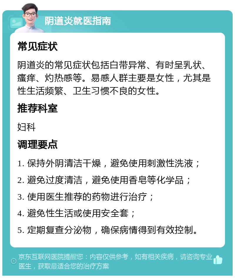 阴道炎就医指南 常见症状 阴道炎的常见症状包括白带异常、有时呈乳状、瘙痒、灼热感等。易感人群主要是女性，尤其是性生活频繁、卫生习惯不良的女性。 推荐科室 妇科 调理要点 1. 保持外阴清洁干燥，避免使用刺激性洗液； 2. 避免过度清洁，避免使用香皂等化学品； 3. 使用医生推荐的药物进行治疗； 4. 避免性生活或使用安全套； 5. 定期复查分泌物，确保病情得到有效控制。