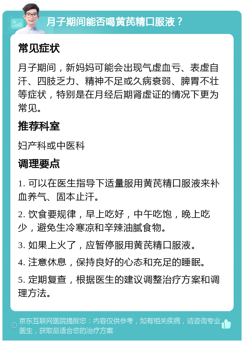 月子期间能否喝黄芪精口服液？ 常见症状 月子期间，新妈妈可能会出现气虚血亏、表虚自汗、四肢乏力、精神不足或久病衰弱、脾胃不壮等症状，特别是在月经后期肾虚证的情况下更为常见。 推荐科室 妇产科或中医科 调理要点 1. 可以在医生指导下适量服用黄芪精口服液来补血养气、固本止汗。 2. 饮食要规律，早上吃好，中午吃饱，晚上吃少，避免生冷寒凉和辛辣油腻食物。 3. 如果上火了，应暂停服用黄芪精口服液。 4. 注意休息，保持良好的心态和充足的睡眠。 5. 定期复查，根据医生的建议调整治疗方案和调理方法。