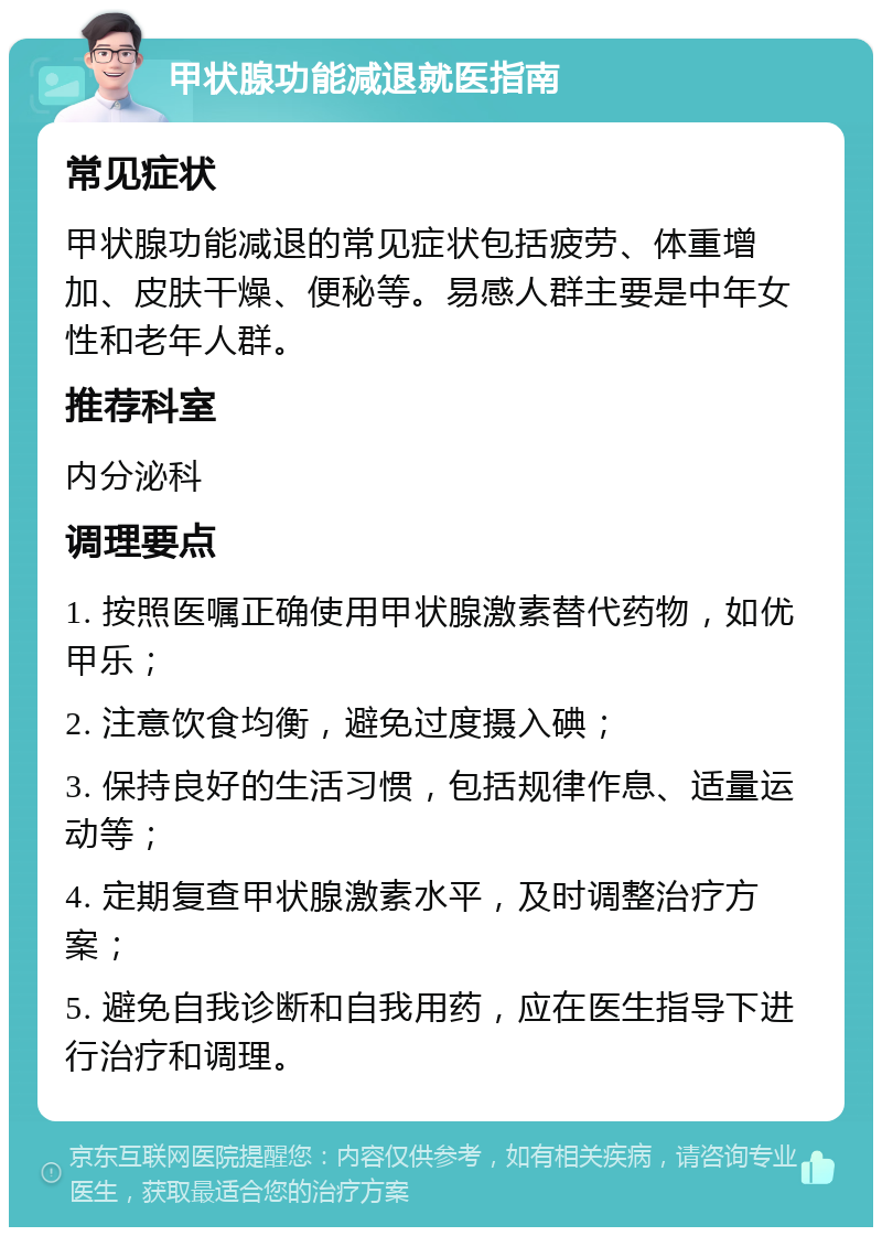 甲状腺功能减退就医指南 常见症状 甲状腺功能减退的常见症状包括疲劳、体重增加、皮肤干燥、便秘等。易感人群主要是中年女性和老年人群。 推荐科室 内分泌科 调理要点 1. 按照医嘱正确使用甲状腺激素替代药物，如优甲乐； 2. 注意饮食均衡，避免过度摄入碘； 3. 保持良好的生活习惯，包括规律作息、适量运动等； 4. 定期复查甲状腺激素水平，及时调整治疗方案； 5. 避免自我诊断和自我用药，应在医生指导下进行治疗和调理。