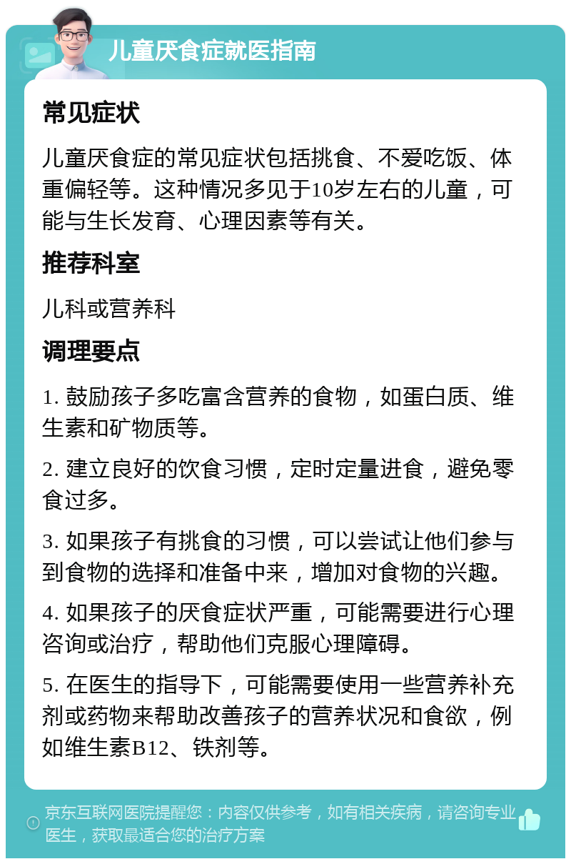 儿童厌食症就医指南 常见症状 儿童厌食症的常见症状包括挑食、不爱吃饭、体重偏轻等。这种情况多见于10岁左右的儿童，可能与生长发育、心理因素等有关。 推荐科室 儿科或营养科 调理要点 1. 鼓励孩子多吃富含营养的食物，如蛋白质、维生素和矿物质等。 2. 建立良好的饮食习惯，定时定量进食，避免零食过多。 3. 如果孩子有挑食的习惯，可以尝试让他们参与到食物的选择和准备中来，增加对食物的兴趣。 4. 如果孩子的厌食症状严重，可能需要进行心理咨询或治疗，帮助他们克服心理障碍。 5. 在医生的指导下，可能需要使用一些营养补充剂或药物来帮助改善孩子的营养状况和食欲，例如维生素B12、铁剂等。