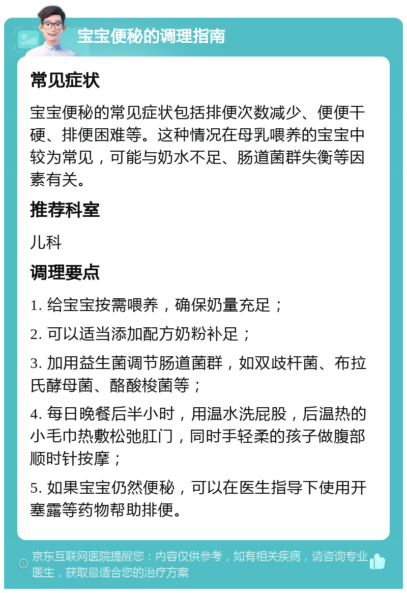 宝宝便秘的调理指南 常见症状 宝宝便秘的常见症状包括排便次数减少、便便干硬、排便困难等。这种情况在母乳喂养的宝宝中较为常见，可能与奶水不足、肠道菌群失衡等因素有关。 推荐科室 儿科 调理要点 1. 给宝宝按需喂养，确保奶量充足； 2. 可以适当添加配方奶粉补足； 3. 加用益生菌调节肠道菌群，如双歧杆菌、布拉氏酵母菌、酪酸梭菌等； 4. 每日晚餐后半小时，用温水洗屁股，后温热的小毛巾热敷松弛肛门，同时手轻柔的孩子做腹部顺时针按摩； 5. 如果宝宝仍然便秘，可以在医生指导下使用开塞露等药物帮助排便。