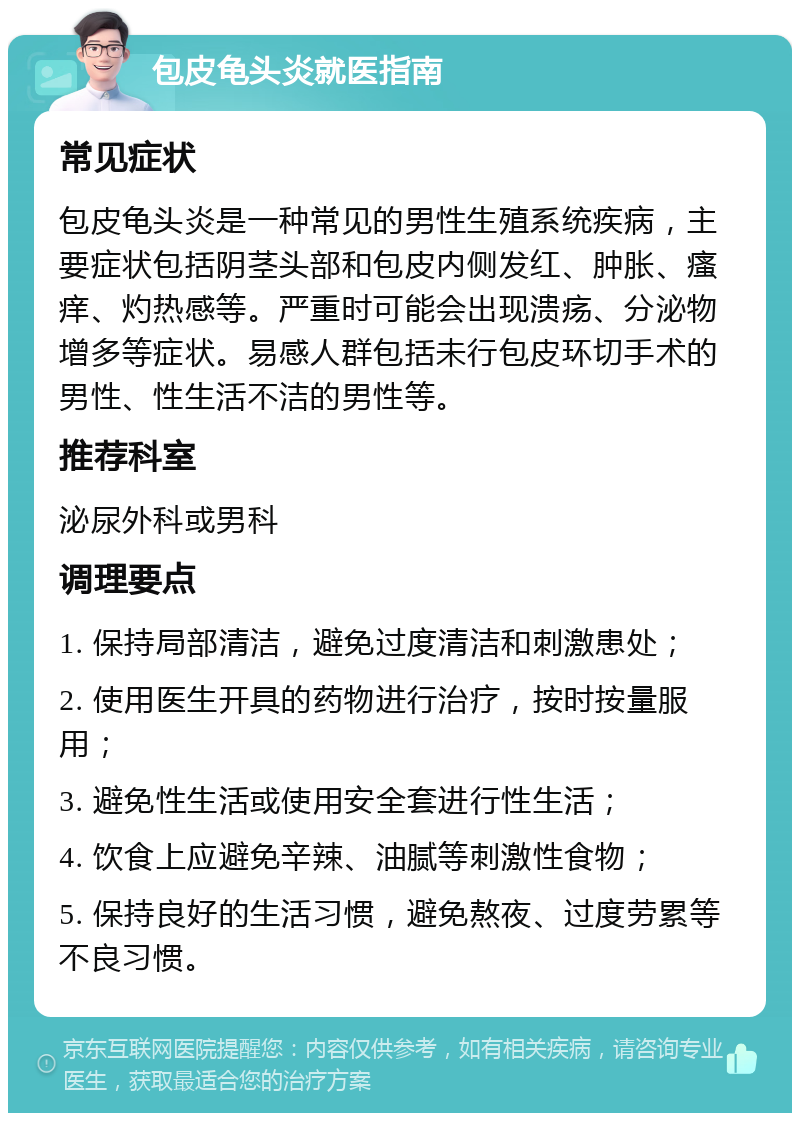 包皮龟头炎就医指南 常见症状 包皮龟头炎是一种常见的男性生殖系统疾病，主要症状包括阴茎头部和包皮内侧发红、肿胀、瘙痒、灼热感等。严重时可能会出现溃疡、分泌物增多等症状。易感人群包括未行包皮环切手术的男性、性生活不洁的男性等。 推荐科室 泌尿外科或男科 调理要点 1. 保持局部清洁，避免过度清洁和刺激患处； 2. 使用医生开具的药物进行治疗，按时按量服用； 3. 避免性生活或使用安全套进行性生活； 4. 饮食上应避免辛辣、油腻等刺激性食物； 5. 保持良好的生活习惯，避免熬夜、过度劳累等不良习惯。