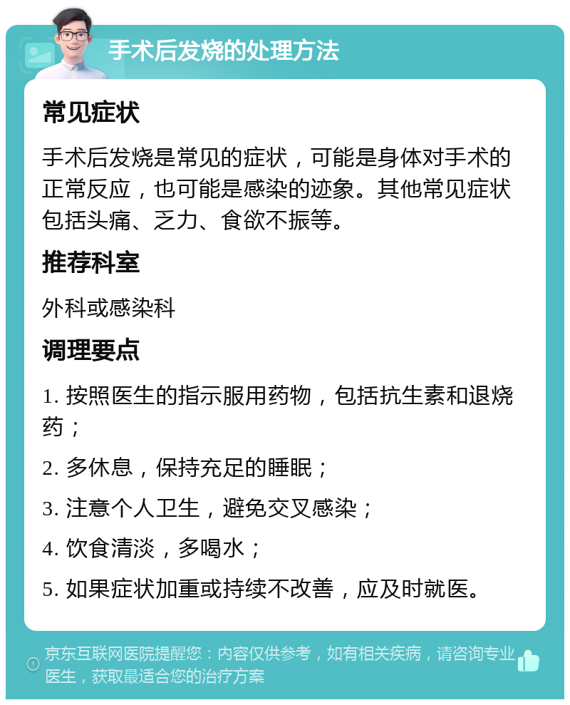 手术后发烧的处理方法 常见症状 手术后发烧是常见的症状，可能是身体对手术的正常反应，也可能是感染的迹象。其他常见症状包括头痛、乏力、食欲不振等。 推荐科室 外科或感染科 调理要点 1. 按照医生的指示服用药物，包括抗生素和退烧药； 2. 多休息，保持充足的睡眠； 3. 注意个人卫生，避免交叉感染； 4. 饮食清淡，多喝水； 5. 如果症状加重或持续不改善，应及时就医。