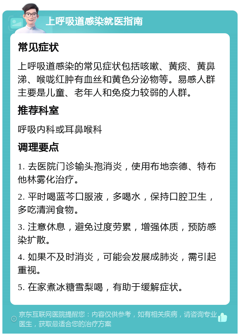 上呼吸道感染就医指南 常见症状 上呼吸道感染的常见症状包括咳嗽、黄痰、黄鼻涕、喉咙红肿有血丝和黄色分泌物等。易感人群主要是儿童、老年人和免疫力较弱的人群。 推荐科室 呼吸内科或耳鼻喉科 调理要点 1. 去医院门诊输头孢消炎，使用布地奈德、特布他林雾化治疗。 2. 平时喝蓝芩口服液，多喝水，保持口腔卫生，多吃清润食物。 3. 注意休息，避免过度劳累，增强体质，预防感染扩散。 4. 如果不及时消炎，可能会发展成肺炎，需引起重视。 5. 在家煮冰糖雪梨喝，有助于缓解症状。