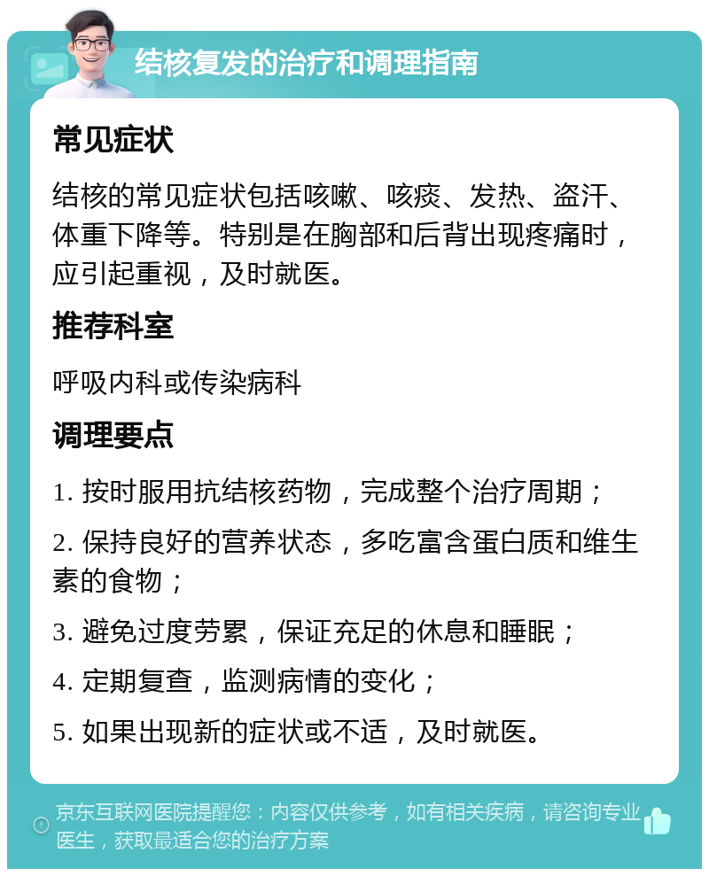 结核复发的治疗和调理指南 常见症状 结核的常见症状包括咳嗽、咳痰、发热、盗汗、体重下降等。特别是在胸部和后背出现疼痛时，应引起重视，及时就医。 推荐科室 呼吸内科或传染病科 调理要点 1. 按时服用抗结核药物，完成整个治疗周期； 2. 保持良好的营养状态，多吃富含蛋白质和维生素的食物； 3. 避免过度劳累，保证充足的休息和睡眠； 4. 定期复查，监测病情的变化； 5. 如果出现新的症状或不适，及时就医。