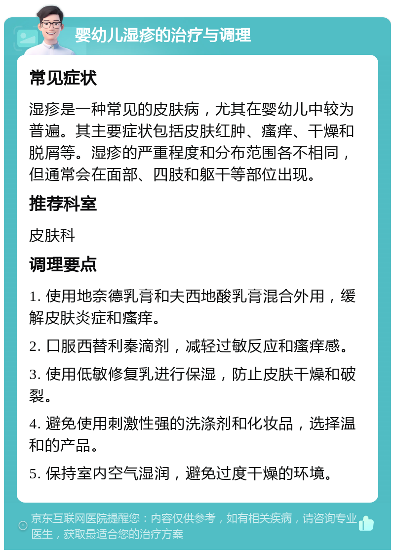 婴幼儿湿疹的治疗与调理 常见症状 湿疹是一种常见的皮肤病，尤其在婴幼儿中较为普遍。其主要症状包括皮肤红肿、瘙痒、干燥和脱屑等。湿疹的严重程度和分布范围各不相同，但通常会在面部、四肢和躯干等部位出现。 推荐科室 皮肤科 调理要点 1. 使用地奈德乳膏和夫西地酸乳膏混合外用，缓解皮肤炎症和瘙痒。 2. 口服西替利秦滴剂，减轻过敏反应和瘙痒感。 3. 使用低敏修复乳进行保湿，防止皮肤干燥和破裂。 4. 避免使用刺激性强的洗涤剂和化妆品，选择温和的产品。 5. 保持室内空气湿润，避免过度干燥的环境。