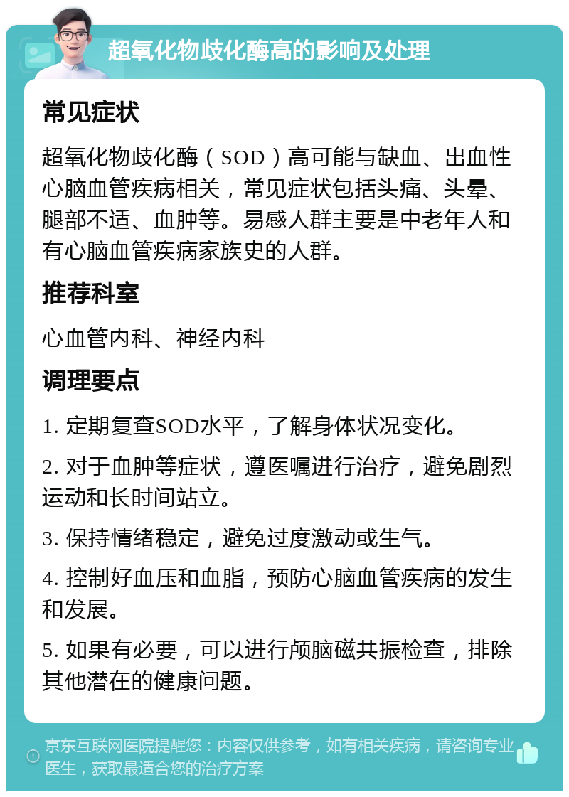 超氧化物歧化酶高的影响及处理 常见症状 超氧化物歧化酶（SOD）高可能与缺血、出血性心脑血管疾病相关，常见症状包括头痛、头晕、腿部不适、血肿等。易感人群主要是中老年人和有心脑血管疾病家族史的人群。 推荐科室 心血管内科、神经内科 调理要点 1. 定期复查SOD水平，了解身体状况变化。 2. 对于血肿等症状，遵医嘱进行治疗，避免剧烈运动和长时间站立。 3. 保持情绪稳定，避免过度激动或生气。 4. 控制好血压和血脂，预防心脑血管疾病的发生和发展。 5. 如果有必要，可以进行颅脑磁共振检查，排除其他潜在的健康问题。