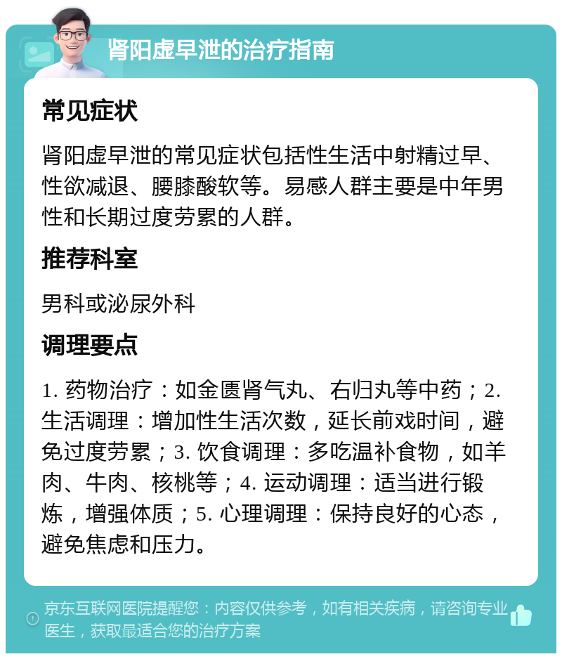 肾阳虚早泄的治疗指南 常见症状 肾阳虚早泄的常见症状包括性生活中射精过早、性欲减退、腰膝酸软等。易感人群主要是中年男性和长期过度劳累的人群。 推荐科室 男科或泌尿外科 调理要点 1. 药物治疗：如金匮肾气丸、右归丸等中药；2. 生活调理：增加性生活次数，延长前戏时间，避免过度劳累；3. 饮食调理：多吃温补食物，如羊肉、牛肉、核桃等；4. 运动调理：适当进行锻炼，增强体质；5. 心理调理：保持良好的心态，避免焦虑和压力。