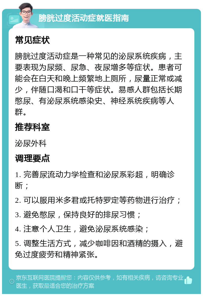 膀胱过度活动症就医指南 常见症状 膀胱过度活动症是一种常见的泌尿系统疾病，主要表现为尿频、尿急、夜尿增多等症状。患者可能会在白天和晚上频繁地上厕所，尿量正常或减少，伴随口渴和口干等症状。易感人群包括长期憋尿、有泌尿系统感染史、神经系统疾病等人群。 推荐科室 泌尿外科 调理要点 1. 完善尿流动力学检查和泌尿系彩超，明确诊断； 2. 可以服用米多君或托特罗定等药物进行治疗； 3. 避免憋尿，保持良好的排尿习惯； 4. 注意个人卫生，避免泌尿系统感染； 5. 调整生活方式，减少咖啡因和酒精的摄入，避免过度疲劳和精神紧张。