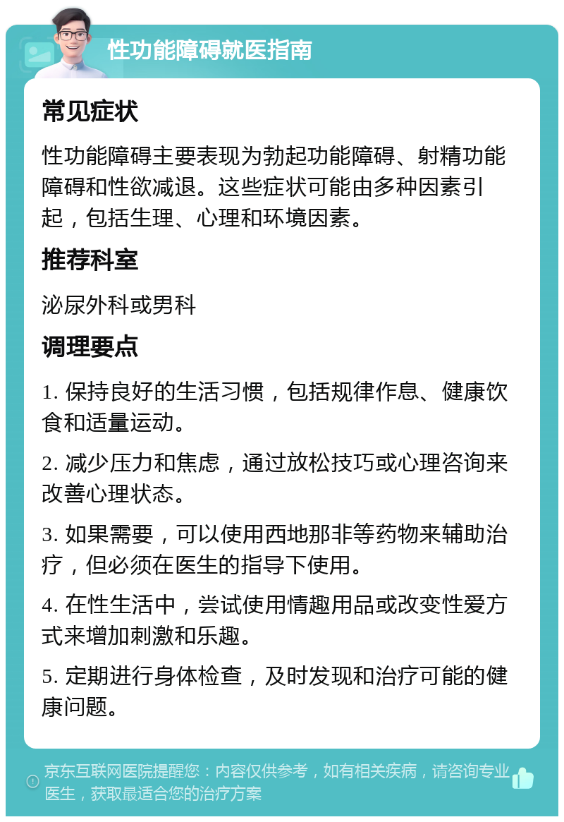 性功能障碍就医指南 常见症状 性功能障碍主要表现为勃起功能障碍、射精功能障碍和性欲减退。这些症状可能由多种因素引起，包括生理、心理和环境因素。 推荐科室 泌尿外科或男科 调理要点 1. 保持良好的生活习惯，包括规律作息、健康饮食和适量运动。 2. 减少压力和焦虑，通过放松技巧或心理咨询来改善心理状态。 3. 如果需要，可以使用西地那非等药物来辅助治疗，但必须在医生的指导下使用。 4. 在性生活中，尝试使用情趣用品或改变性爱方式来增加刺激和乐趣。 5. 定期进行身体检查，及时发现和治疗可能的健康问题。