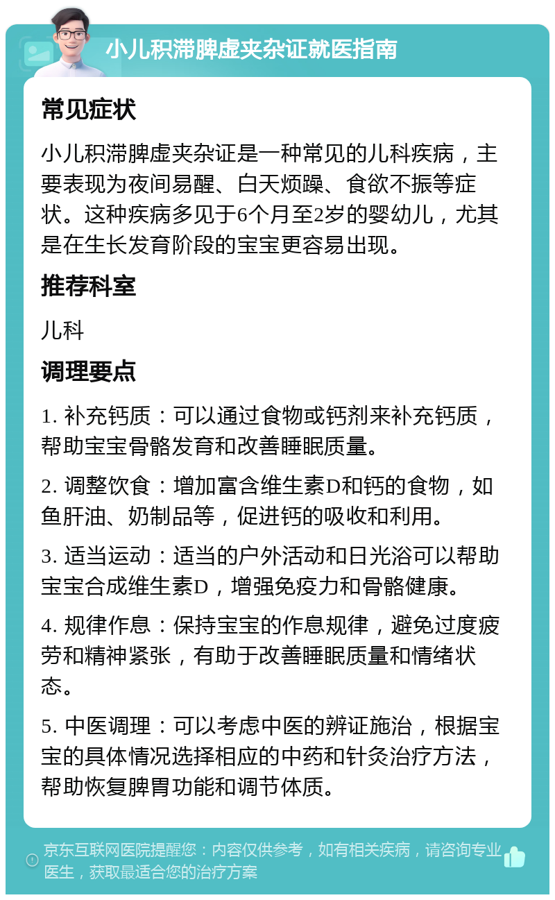 小儿积滞脾虚夹杂证就医指南 常见症状 小儿积滞脾虚夹杂证是一种常见的儿科疾病，主要表现为夜间易醒、白天烦躁、食欲不振等症状。这种疾病多见于6个月至2岁的婴幼儿，尤其是在生长发育阶段的宝宝更容易出现。 推荐科室 儿科 调理要点 1. 补充钙质：可以通过食物或钙剂来补充钙质，帮助宝宝骨骼发育和改善睡眠质量。 2. 调整饮食：增加富含维生素D和钙的食物，如鱼肝油、奶制品等，促进钙的吸收和利用。 3. 适当运动：适当的户外活动和日光浴可以帮助宝宝合成维生素D，增强免疫力和骨骼健康。 4. 规律作息：保持宝宝的作息规律，避免过度疲劳和精神紧张，有助于改善睡眠质量和情绪状态。 5. 中医调理：可以考虑中医的辨证施治，根据宝宝的具体情况选择相应的中药和针灸治疗方法，帮助恢复脾胃功能和调节体质。