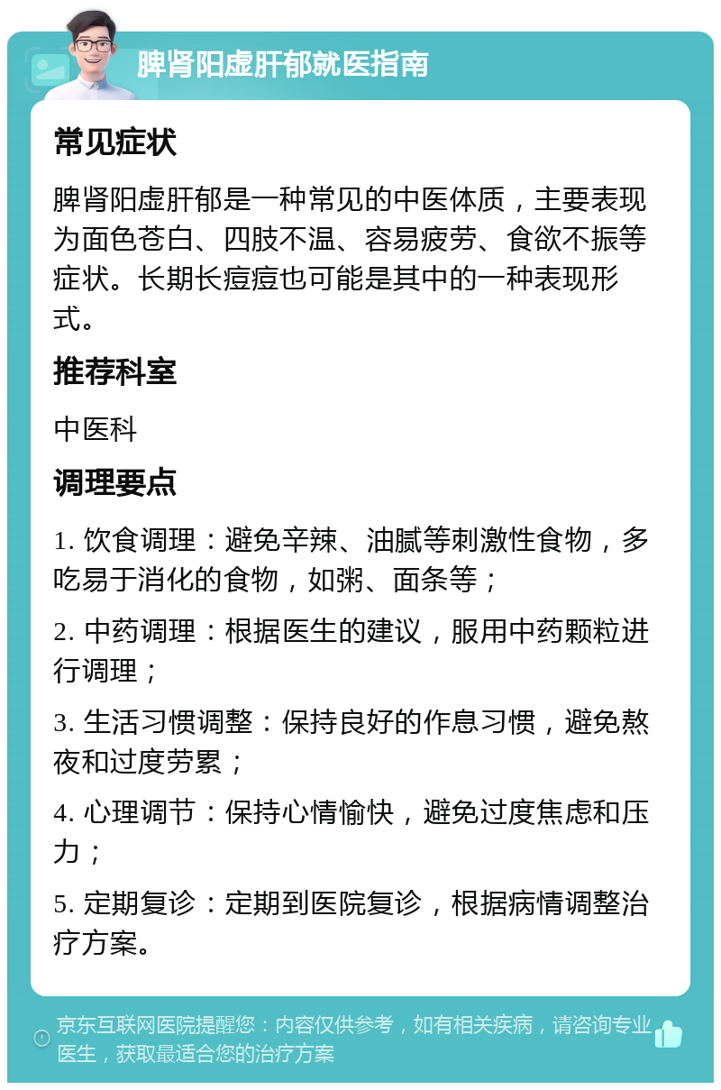 脾肾阳虚肝郁就医指南 常见症状 脾肾阳虚肝郁是一种常见的中医体质，主要表现为面色苍白、四肢不温、容易疲劳、食欲不振等症状。长期长痘痘也可能是其中的一种表现形式。 推荐科室 中医科 调理要点 1. 饮食调理：避免辛辣、油腻等刺激性食物，多吃易于消化的食物，如粥、面条等； 2. 中药调理：根据医生的建议，服用中药颗粒进行调理； 3. 生活习惯调整：保持良好的作息习惯，避免熬夜和过度劳累； 4. 心理调节：保持心情愉快，避免过度焦虑和压力； 5. 定期复诊：定期到医院复诊，根据病情调整治疗方案。