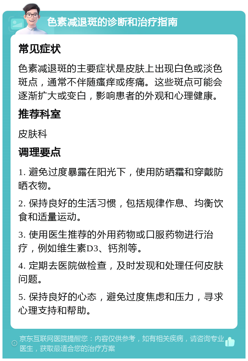 色素减退斑的诊断和治疗指南 常见症状 色素减退斑的主要症状是皮肤上出现白色或淡色斑点，通常不伴随瘙痒或疼痛。这些斑点可能会逐渐扩大或变白，影响患者的外观和心理健康。 推荐科室 皮肤科 调理要点 1. 避免过度暴露在阳光下，使用防晒霜和穿戴防晒衣物。 2. 保持良好的生活习惯，包括规律作息、均衡饮食和适量运动。 3. 使用医生推荐的外用药物或口服药物进行治疗，例如维生素D3、钙剂等。 4. 定期去医院做检查，及时发现和处理任何皮肤问题。 5. 保持良好的心态，避免过度焦虑和压力，寻求心理支持和帮助。