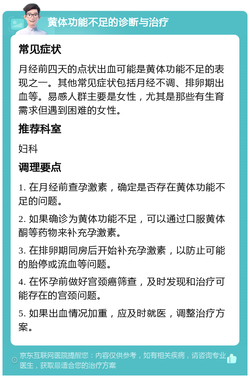 黄体功能不足的诊断与治疗 常见症状 月经前四天的点状出血可能是黄体功能不足的表现之一。其他常见症状包括月经不调、排卵期出血等。易感人群主要是女性，尤其是那些有生育需求但遇到困难的女性。 推荐科室 妇科 调理要点 1. 在月经前查孕激素，确定是否存在黄体功能不足的问题。 2. 如果确诊为黄体功能不足，可以通过口服黄体酮等药物来补充孕激素。 3. 在排卵期同房后开始补充孕激素，以防止可能的胎停或流血等问题。 4. 在怀孕前做好宫颈癌筛查，及时发现和治疗可能存在的宫颈问题。 5. 如果出血情况加重，应及时就医，调整治疗方案。