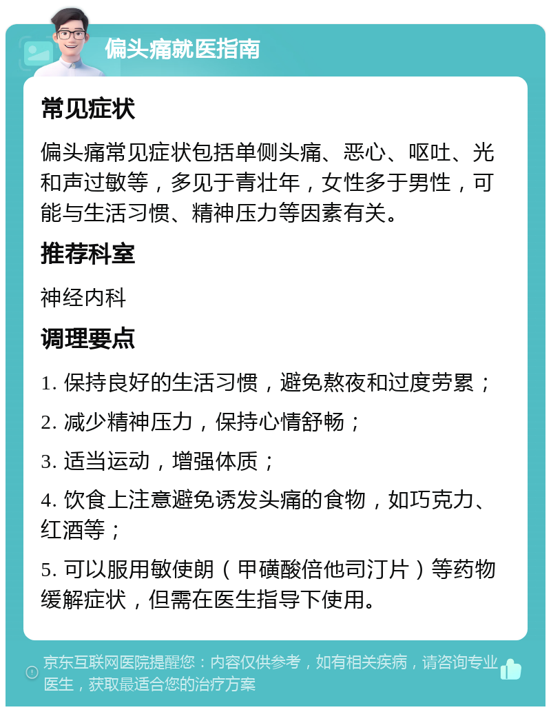 偏头痛就医指南 常见症状 偏头痛常见症状包括单侧头痛、恶心、呕吐、光和声过敏等，多见于青壮年，女性多于男性，可能与生活习惯、精神压力等因素有关。 推荐科室 神经内科 调理要点 1. 保持良好的生活习惯，避免熬夜和过度劳累； 2. 减少精神压力，保持心情舒畅； 3. 适当运动，增强体质； 4. 饮食上注意避免诱发头痛的食物，如巧克力、红酒等； 5. 可以服用敏使朗（甲磺酸倍他司汀片）等药物缓解症状，但需在医生指导下使用。