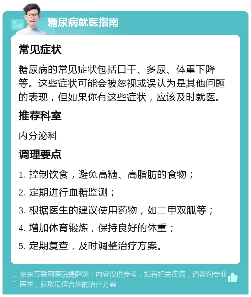 糖尿病就医指南 常见症状 糖尿病的常见症状包括口干、多尿、体重下降等。这些症状可能会被忽视或误认为是其他问题的表现，但如果你有这些症状，应该及时就医。 推荐科室 内分泌科 调理要点 1. 控制饮食，避免高糖、高脂肪的食物； 2. 定期进行血糖监测； 3. 根据医生的建议使用药物，如二甲双胍等； 4. 增加体育锻炼，保持良好的体重； 5. 定期复查，及时调整治疗方案。