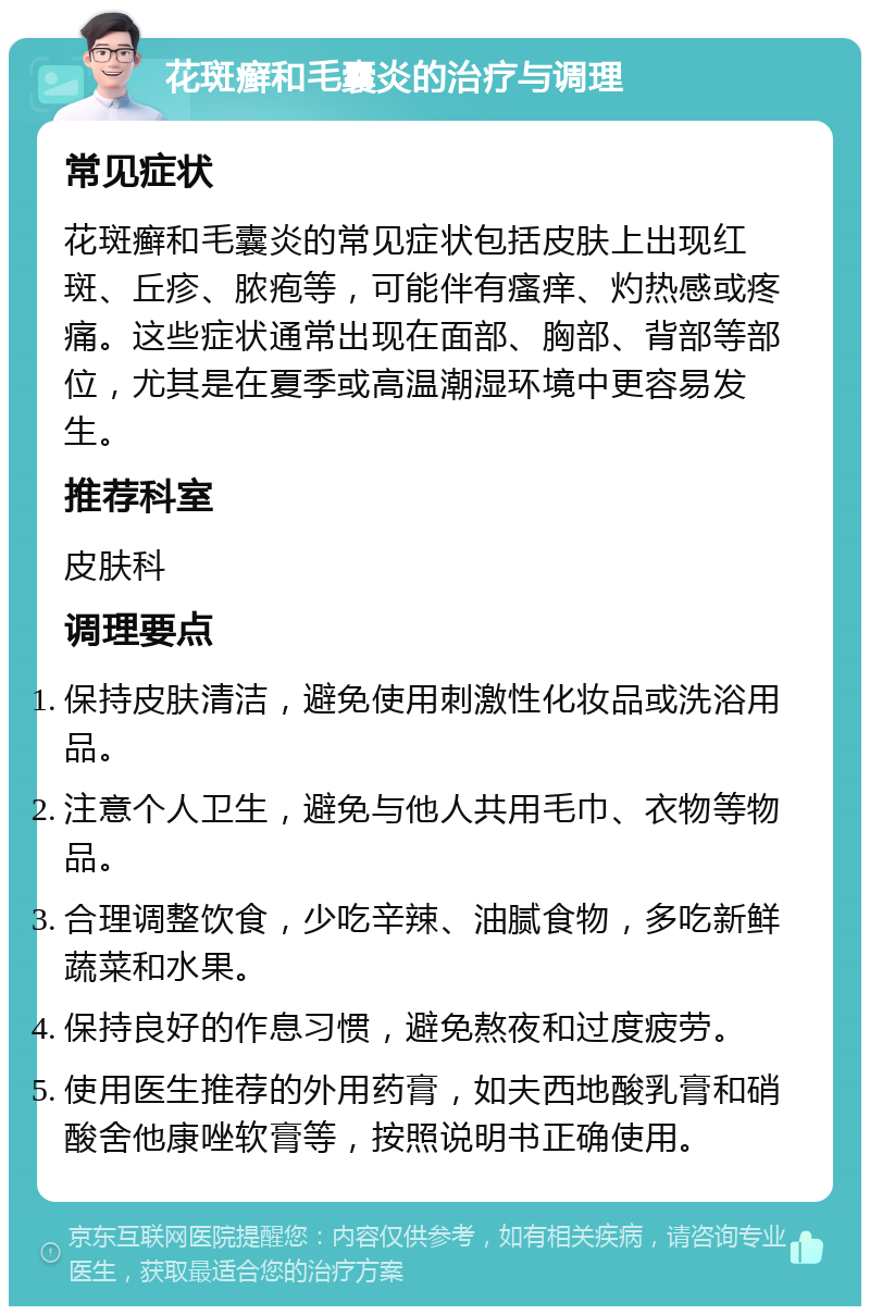 花斑癣和毛囊炎的治疗与调理 常见症状 花斑癣和毛囊炎的常见症状包括皮肤上出现红斑、丘疹、脓疱等，可能伴有瘙痒、灼热感或疼痛。这些症状通常出现在面部、胸部、背部等部位，尤其是在夏季或高温潮湿环境中更容易发生。 推荐科室 皮肤科 调理要点 保持皮肤清洁，避免使用刺激性化妆品或洗浴用品。 注意个人卫生，避免与他人共用毛巾、衣物等物品。 合理调整饮食，少吃辛辣、油腻食物，多吃新鲜蔬菜和水果。 保持良好的作息习惯，避免熬夜和过度疲劳。 使用医生推荐的外用药膏，如夫西地酸乳膏和硝酸舍他康唑软膏等，按照说明书正确使用。