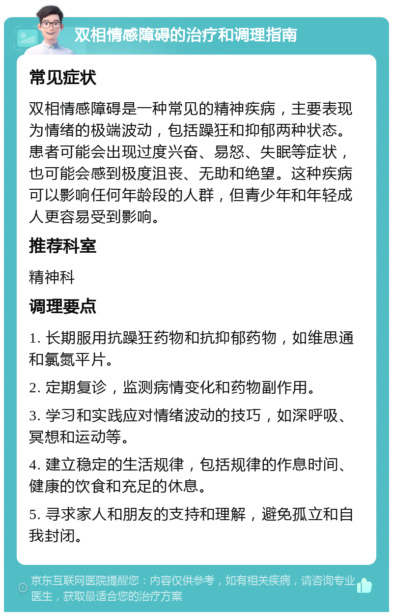 双相情感障碍的治疗和调理指南 常见症状 双相情感障碍是一种常见的精神疾病，主要表现为情绪的极端波动，包括躁狂和抑郁两种状态。患者可能会出现过度兴奋、易怒、失眠等症状，也可能会感到极度沮丧、无助和绝望。这种疾病可以影响任何年龄段的人群，但青少年和年轻成人更容易受到影响。 推荐科室 精神科 调理要点 1. 长期服用抗躁狂药物和抗抑郁药物，如维思通和氯氮平片。 2. 定期复诊，监测病情变化和药物副作用。 3. 学习和实践应对情绪波动的技巧，如深呼吸、冥想和运动等。 4. 建立稳定的生活规律，包括规律的作息时间、健康的饮食和充足的休息。 5. 寻求家人和朋友的支持和理解，避免孤立和自我封闭。