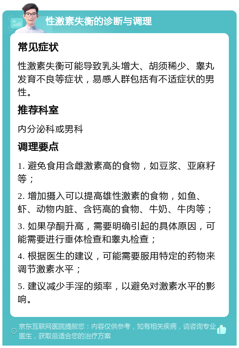 性激素失衡的诊断与调理 常见症状 性激素失衡可能导致乳头增大、胡须稀少、睾丸发育不良等症状，易感人群包括有不适症状的男性。 推荐科室 内分泌科或男科 调理要点 1. 避免食用含雌激素高的食物，如豆浆、亚麻籽等； 2. 增加摄入可以提高雄性激素的食物，如鱼、虾、动物内脏、含钙高的食物、牛奶、牛肉等； 3. 如果孕酮升高，需要明确引起的具体原因，可能需要进行垂体检查和睾丸检查； 4. 根据医生的建议，可能需要服用特定的药物来调节激素水平； 5. 建议减少手淫的频率，以避免对激素水平的影响。