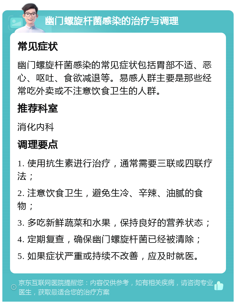 幽门螺旋杆菌感染的治疗与调理 常见症状 幽门螺旋杆菌感染的常见症状包括胃部不适、恶心、呕吐、食欲减退等。易感人群主要是那些经常吃外卖或不注意饮食卫生的人群。 推荐科室 消化内科 调理要点 1. 使用抗生素进行治疗，通常需要三联或四联疗法； 2. 注意饮食卫生，避免生冷、辛辣、油腻的食物； 3. 多吃新鲜蔬菜和水果，保持良好的营养状态； 4. 定期复查，确保幽门螺旋杆菌已经被清除； 5. 如果症状严重或持续不改善，应及时就医。