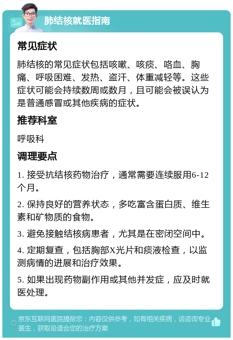 肺结核就医指南 常见症状 肺结核的常见症状包括咳嗽、咳痰、咯血、胸痛、呼吸困难、发热、盗汗、体重减轻等。这些症状可能会持续数周或数月，且可能会被误认为是普通感冒或其他疾病的症状。 推荐科室 呼吸科 调理要点 1. 接受抗结核药物治疗，通常需要连续服用6-12个月。 2. 保持良好的营养状态，多吃富含蛋白质、维生素和矿物质的食物。 3. 避免接触结核病患者，尤其是在密闭空间中。 4. 定期复查，包括胸部X光片和痰液检查，以监测病情的进展和治疗效果。 5. 如果出现药物副作用或其他并发症，应及时就医处理。