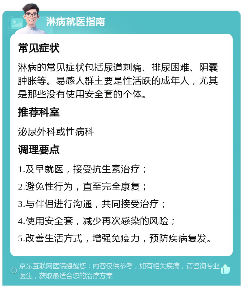 淋病就医指南 常见症状 淋病的常见症状包括尿道刺痛、排尿困难、阴囊肿胀等。易感人群主要是性活跃的成年人，尤其是那些没有使用安全套的个体。 推荐科室 泌尿外科或性病科 调理要点 1.及早就医，接受抗生素治疗； 2.避免性行为，直至完全康复； 3.与伴侣进行沟通，共同接受治疗； 4.使用安全套，减少再次感染的风险； 5.改善生活方式，增强免疫力，预防疾病复发。