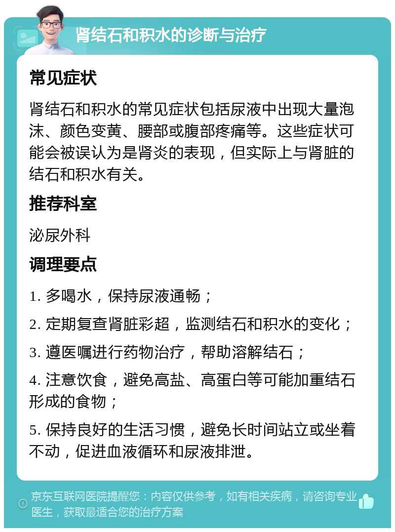 肾结石和积水的诊断与治疗 常见症状 肾结石和积水的常见症状包括尿液中出现大量泡沫、颜色变黄、腰部或腹部疼痛等。这些症状可能会被误认为是肾炎的表现，但实际上与肾脏的结石和积水有关。 推荐科室 泌尿外科 调理要点 1. 多喝水，保持尿液通畅； 2. 定期复查肾脏彩超，监测结石和积水的变化； 3. 遵医嘱进行药物治疗，帮助溶解结石； 4. 注意饮食，避免高盐、高蛋白等可能加重结石形成的食物； 5. 保持良好的生活习惯，避免长时间站立或坐着不动，促进血液循环和尿液排泄。