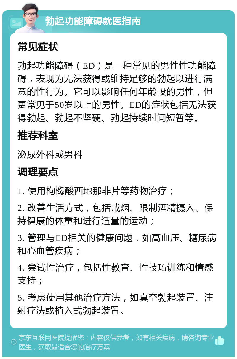 勃起功能障碍就医指南 常见症状 勃起功能障碍（ED）是一种常见的男性性功能障碍，表现为无法获得或维持足够的勃起以进行满意的性行为。它可以影响任何年龄段的男性，但更常见于50岁以上的男性。ED的症状包括无法获得勃起、勃起不坚硬、勃起持续时间短暂等。 推荐科室 泌尿外科或男科 调理要点 1. 使用枸橼酸西地那非片等药物治疗； 2. 改善生活方式，包括戒烟、限制酒精摄入、保持健康的体重和进行适量的运动； 3. 管理与ED相关的健康问题，如高血压、糖尿病和心血管疾病； 4. 尝试性治疗，包括性教育、性技巧训练和情感支持； 5. 考虑使用其他治疗方法，如真空勃起装置、注射疗法或植入式勃起装置。