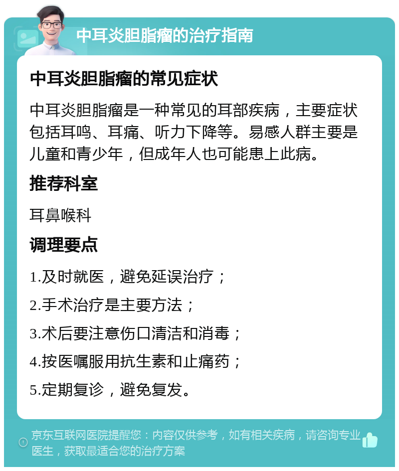 中耳炎胆脂瘤的治疗指南 中耳炎胆脂瘤的常见症状 中耳炎胆脂瘤是一种常见的耳部疾病，主要症状包括耳鸣、耳痛、听力下降等。易感人群主要是儿童和青少年，但成年人也可能患上此病。 推荐科室 耳鼻喉科 调理要点 1.及时就医，避免延误治疗； 2.手术治疗是主要方法； 3.术后要注意伤口清洁和消毒； 4.按医嘱服用抗生素和止痛药； 5.定期复诊，避免复发。