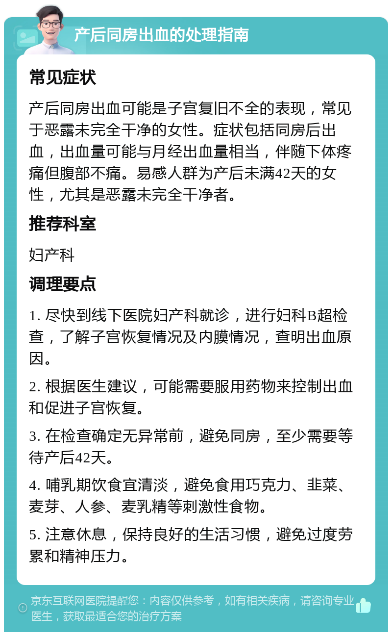 产后同房出血的处理指南 常见症状 产后同房出血可能是子宫复旧不全的表现，常见于恶露未完全干净的女性。症状包括同房后出血，出血量可能与月经出血量相当，伴随下体疼痛但腹部不痛。易感人群为产后未满42天的女性，尤其是恶露未完全干净者。 推荐科室 妇产科 调理要点 1. 尽快到线下医院妇产科就诊，进行妇科B超检查，了解子宫恢复情况及内膜情况，查明出血原因。 2. 根据医生建议，可能需要服用药物来控制出血和促进子宫恢复。 3. 在检查确定无异常前，避免同房，至少需要等待产后42天。 4. 哺乳期饮食宜清淡，避免食用巧克力、韭菜、麦芽、人参、麦乳精等刺激性食物。 5. 注意休息，保持良好的生活习惯，避免过度劳累和精神压力。