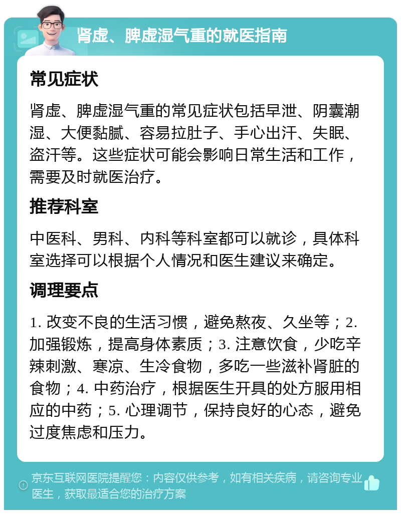 肾虚、脾虚湿气重的就医指南 常见症状 肾虚、脾虚湿气重的常见症状包括早泄、阴囊潮湿、大便黏腻、容易拉肚子、手心出汗、失眠、盗汗等。这些症状可能会影响日常生活和工作，需要及时就医治疗。 推荐科室 中医科、男科、内科等科室都可以就诊，具体科室选择可以根据个人情况和医生建议来确定。 调理要点 1. 改变不良的生活习惯，避免熬夜、久坐等；2. 加强锻炼，提高身体素质；3. 注意饮食，少吃辛辣刺激、寒凉、生冷食物，多吃一些滋补肾脏的食物；4. 中药治疗，根据医生开具的处方服用相应的中药；5. 心理调节，保持良好的心态，避免过度焦虑和压力。