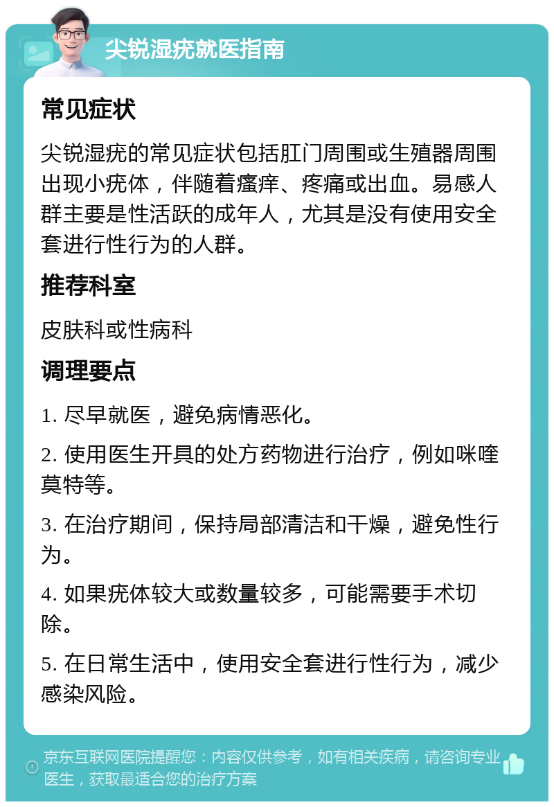 尖锐湿疣就医指南 常见症状 尖锐湿疣的常见症状包括肛门周围或生殖器周围出现小疣体，伴随着瘙痒、疼痛或出血。易感人群主要是性活跃的成年人，尤其是没有使用安全套进行性行为的人群。 推荐科室 皮肤科或性病科 调理要点 1. 尽早就医，避免病情恶化。 2. 使用医生开具的处方药物进行治疗，例如咪喹莫特等。 3. 在治疗期间，保持局部清洁和干燥，避免性行为。 4. 如果疣体较大或数量较多，可能需要手术切除。 5. 在日常生活中，使用安全套进行性行为，减少感染风险。