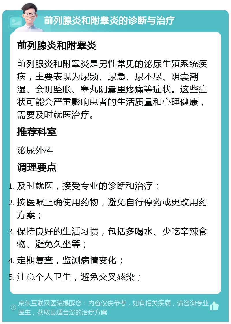 前列腺炎和附睾炎的诊断与治疗 前列腺炎和附睾炎 前列腺炎和附睾炎是男性常见的泌尿生殖系统疾病，主要表现为尿频、尿急、尿不尽、阴囊潮湿、会阴坠胀、睾丸阴囊里疼痛等症状。这些症状可能会严重影响患者的生活质量和心理健康，需要及时就医治疗。 推荐科室 泌尿外科 调理要点 及时就医，接受专业的诊断和治疗； 按医嘱正确使用药物，避免自行停药或更改用药方案； 保持良好的生活习惯，包括多喝水、少吃辛辣食物、避免久坐等； 定期复查，监测病情变化； 注意个人卫生，避免交叉感染；