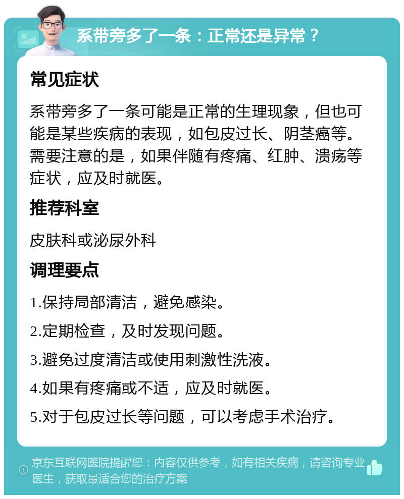 系带旁多了一条：正常还是异常？ 常见症状 系带旁多了一条可能是正常的生理现象，但也可能是某些疾病的表现，如包皮过长、阴茎癌等。需要注意的是，如果伴随有疼痛、红肿、溃疡等症状，应及时就医。 推荐科室 皮肤科或泌尿外科 调理要点 1.保持局部清洁，避免感染。 2.定期检查，及时发现问题。 3.避免过度清洁或使用刺激性洗液。 4.如果有疼痛或不适，应及时就医。 5.对于包皮过长等问题，可以考虑手术治疗。