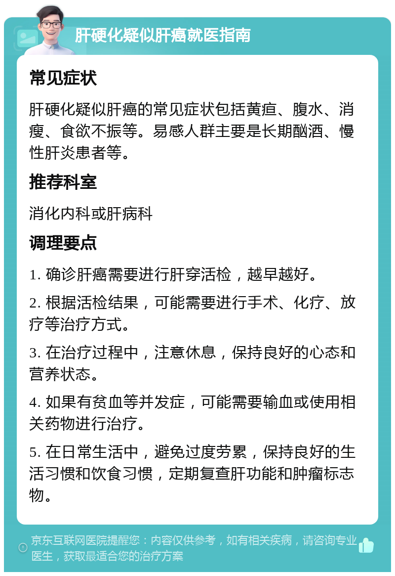 肝硬化疑似肝癌就医指南 常见症状 肝硬化疑似肝癌的常见症状包括黄疸、腹水、消瘦、食欲不振等。易感人群主要是长期酗酒、慢性肝炎患者等。 推荐科室 消化内科或肝病科 调理要点 1. 确诊肝癌需要进行肝穿活检，越早越好。 2. 根据活检结果，可能需要进行手术、化疗、放疗等治疗方式。 3. 在治疗过程中，注意休息，保持良好的心态和营养状态。 4. 如果有贫血等并发症，可能需要输血或使用相关药物进行治疗。 5. 在日常生活中，避免过度劳累，保持良好的生活习惯和饮食习惯，定期复查肝功能和肿瘤标志物。