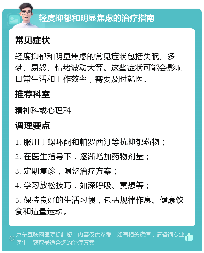 轻度抑郁和明显焦虑的治疗指南 常见症状 轻度抑郁和明显焦虑的常见症状包括失眠、多梦、易怒、情绪波动大等。这些症状可能会影响日常生活和工作效率，需要及时就医。 推荐科室 精神科或心理科 调理要点 1. 服用丁螺环酮和帕罗西汀等抗抑郁药物； 2. 在医生指导下，逐渐增加药物剂量； 3. 定期复诊，调整治疗方案； 4. 学习放松技巧，如深呼吸、冥想等； 5. 保持良好的生活习惯，包括规律作息、健康饮食和适量运动。