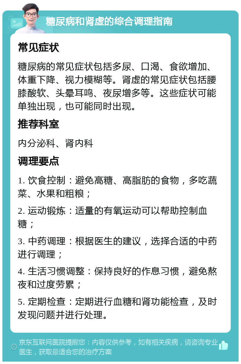 糖尿病和肾虚的综合调理指南 常见症状 糖尿病的常见症状包括多尿、口渴、食欲增加、体重下降、视力模糊等。肾虚的常见症状包括腰膝酸软、头晕耳鸣、夜尿增多等。这些症状可能单独出现，也可能同时出现。 推荐科室 内分泌科、肾内科 调理要点 1. 饮食控制：避免高糖、高脂肪的食物，多吃蔬菜、水果和粗粮； 2. 运动锻炼：适量的有氧运动可以帮助控制血糖； 3. 中药调理：根据医生的建议，选择合适的中药进行调理； 4. 生活习惯调整：保持良好的作息习惯，避免熬夜和过度劳累； 5. 定期检查：定期进行血糖和肾功能检查，及时发现问题并进行处理。