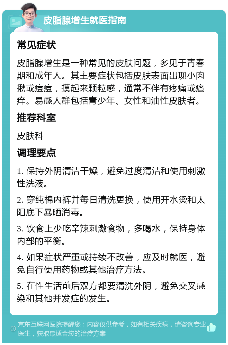 皮脂腺增生就医指南 常见症状 皮脂腺增生是一种常见的皮肤问题，多见于青春期和成年人。其主要症状包括皮肤表面出现小肉揪或痘痘，摸起来颗粒感，通常不伴有疼痛或瘙痒。易感人群包括青少年、女性和油性皮肤者。 推荐科室 皮肤科 调理要点 1. 保持外阴清洁干燥，避免过度清洁和使用刺激性洗液。 2. 穿纯棉内裤并每日清洗更换，使用开水烫和太阳底下暴晒消毒。 3. 饮食上少吃辛辣刺激食物，多喝水，保持身体内部的平衡。 4. 如果症状严重或持续不改善，应及时就医，避免自行使用药物或其他治疗方法。 5. 在性生活前后双方都要清洗外阴，避免交叉感染和其他并发症的发生。