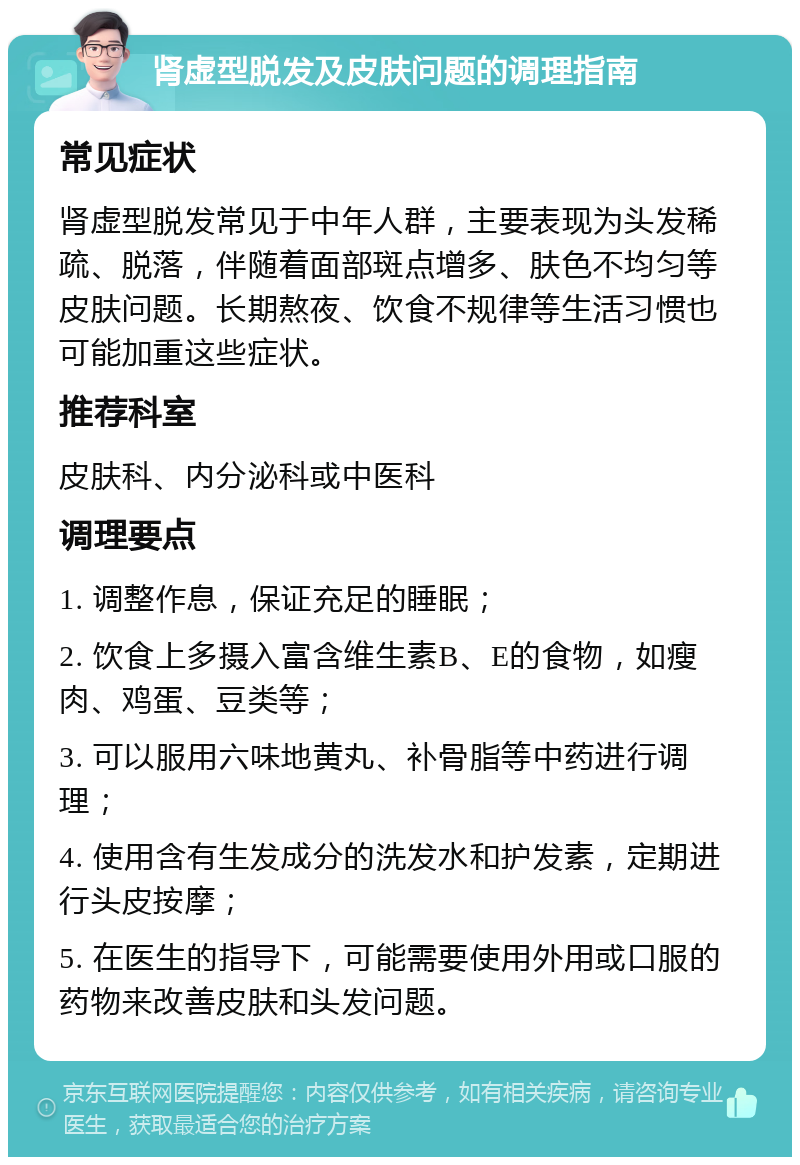 肾虚型脱发及皮肤问题的调理指南 常见症状 肾虚型脱发常见于中年人群，主要表现为头发稀疏、脱落，伴随着面部斑点增多、肤色不均匀等皮肤问题。长期熬夜、饮食不规律等生活习惯也可能加重这些症状。 推荐科室 皮肤科、内分泌科或中医科 调理要点 1. 调整作息，保证充足的睡眠； 2. 饮食上多摄入富含维生素B、E的食物，如瘦肉、鸡蛋、豆类等； 3. 可以服用六味地黄丸、补骨脂等中药进行调理； 4. 使用含有生发成分的洗发水和护发素，定期进行头皮按摩； 5. 在医生的指导下，可能需要使用外用或口服的药物来改善皮肤和头发问题。