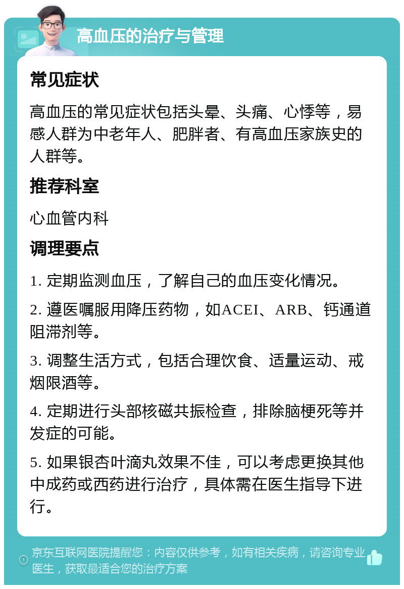 高血压的治疗与管理 常见症状 高血压的常见症状包括头晕、头痛、心悸等，易感人群为中老年人、肥胖者、有高血压家族史的人群等。 推荐科室 心血管内科 调理要点 1. 定期监测血压，了解自己的血压变化情况。 2. 遵医嘱服用降压药物，如ACEI、ARB、钙通道阻滞剂等。 3. 调整生活方式，包括合理饮食、适量运动、戒烟限酒等。 4. 定期进行头部核磁共振检查，排除脑梗死等并发症的可能。 5. 如果银杏叶滴丸效果不佳，可以考虑更换其他中成药或西药进行治疗，具体需在医生指导下进行。