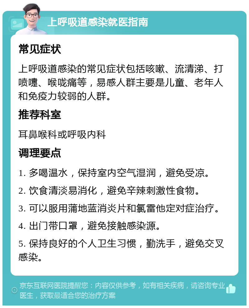 上呼吸道感染就医指南 常见症状 上呼吸道感染的常见症状包括咳嗽、流清涕、打喷嚏、喉咙痛等，易感人群主要是儿童、老年人和免疫力较弱的人群。 推荐科室 耳鼻喉科或呼吸内科 调理要点 1. 多喝温水，保持室内空气湿润，避免受凉。 2. 饮食清淡易消化，避免辛辣刺激性食物。 3. 可以服用蒲地蓝消炎片和氯雷他定对症治疗。 4. 出门带口罩，避免接触感染源。 5. 保持良好的个人卫生习惯，勤洗手，避免交叉感染。