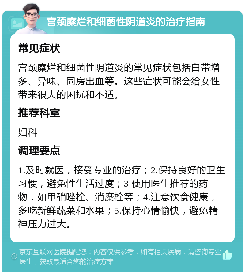 宫颈糜烂和细菌性阴道炎的治疗指南 常见症状 宫颈糜烂和细菌性阴道炎的常见症状包括白带增多、异味、同房出血等。这些症状可能会给女性带来很大的困扰和不适。 推荐科室 妇科 调理要点 1.及时就医，接受专业的治疗；2.保持良好的卫生习惯，避免性生活过度；3.使用医生推荐的药物，如甲硝唑栓、消糜栓等；4.注意饮食健康，多吃新鲜蔬菜和水果；5.保持心情愉快，避免精神压力过大。