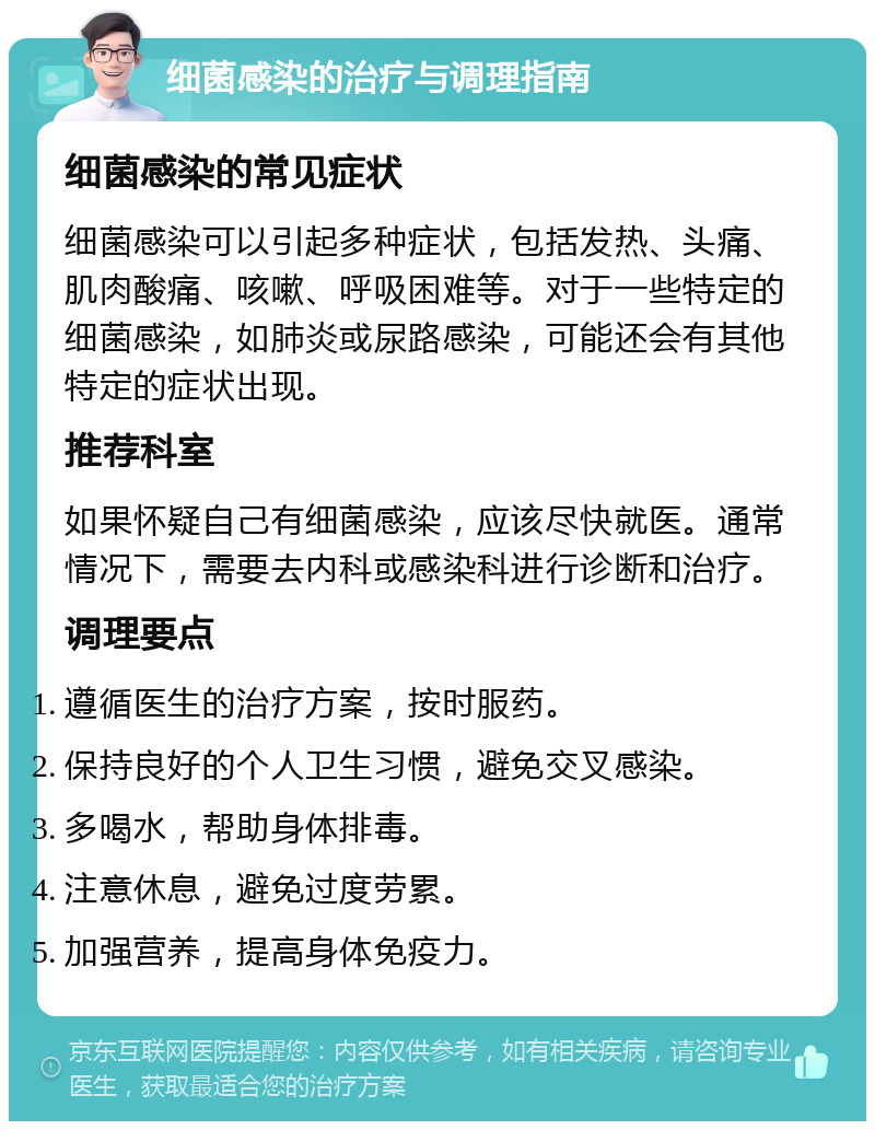 细菌感染的治疗与调理指南 细菌感染的常见症状 细菌感染可以引起多种症状，包括发热、头痛、肌肉酸痛、咳嗽、呼吸困难等。对于一些特定的细菌感染，如肺炎或尿路感染，可能还会有其他特定的症状出现。 推荐科室 如果怀疑自己有细菌感染，应该尽快就医。通常情况下，需要去内科或感染科进行诊断和治疗。 调理要点 遵循医生的治疗方案，按时服药。 保持良好的个人卫生习惯，避免交叉感染。 多喝水，帮助身体排毒。 注意休息，避免过度劳累。 加强营养，提高身体免疫力。