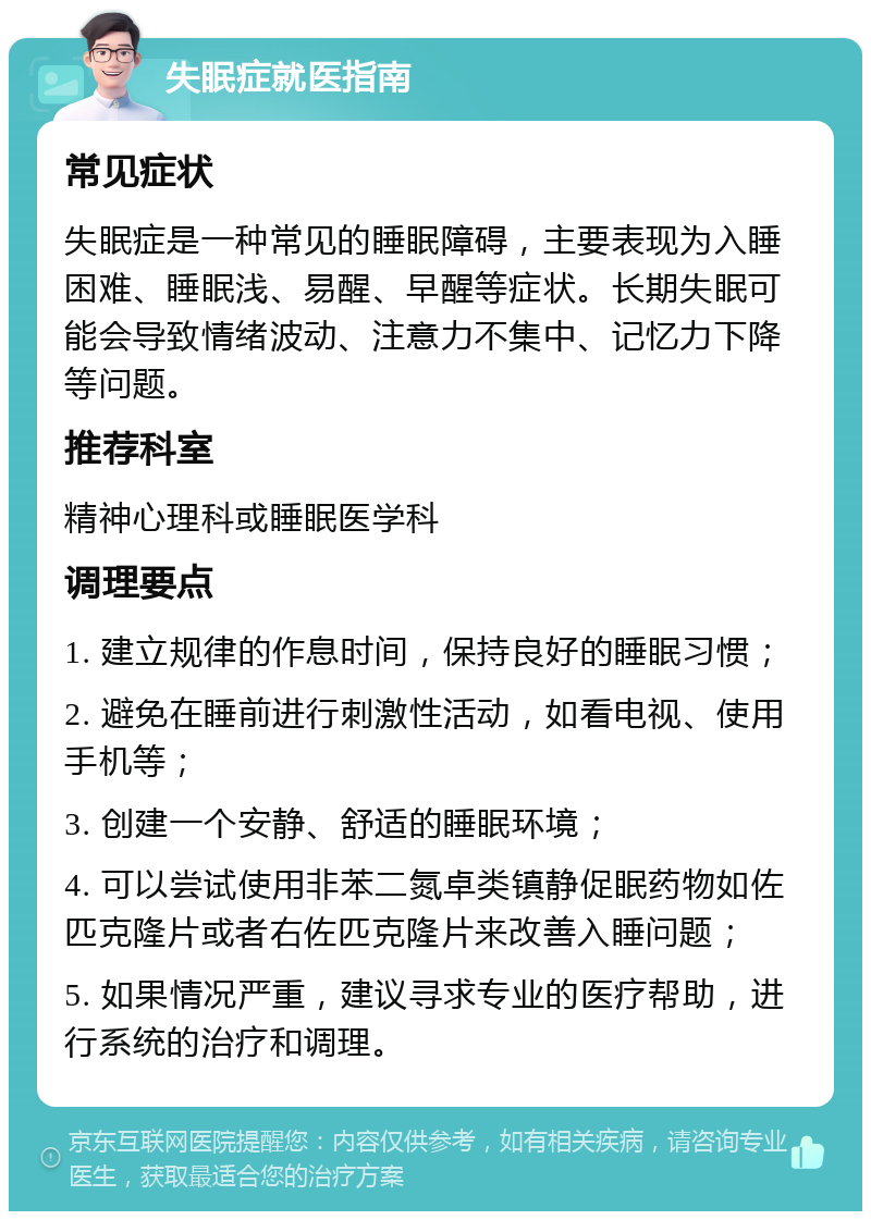 失眠症就医指南 常见症状 失眠症是一种常见的睡眠障碍，主要表现为入睡困难、睡眠浅、易醒、早醒等症状。长期失眠可能会导致情绪波动、注意力不集中、记忆力下降等问题。 推荐科室 精神心理科或睡眠医学科 调理要点 1. 建立规律的作息时间，保持良好的睡眠习惯； 2. 避免在睡前进行刺激性活动，如看电视、使用手机等； 3. 创建一个安静、舒适的睡眠环境； 4. 可以尝试使用非苯二氮卓类镇静促眠药物如佐匹克隆片或者右佐匹克隆片来改善入睡问题； 5. 如果情况严重，建议寻求专业的医疗帮助，进行系统的治疗和调理。