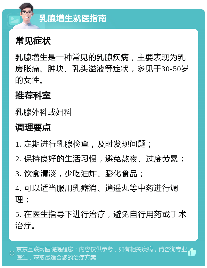 乳腺增生就医指南 常见症状 乳腺增生是一种常见的乳腺疾病，主要表现为乳房胀痛、肿块、乳头溢液等症状，多见于30-50岁的女性。 推荐科室 乳腺外科或妇科 调理要点 1. 定期进行乳腺检查，及时发现问题； 2. 保持良好的生活习惯，避免熬夜、过度劳累； 3. 饮食清淡，少吃油炸、膨化食品； 4. 可以适当服用乳癖消、逍遥丸等中药进行调理； 5. 在医生指导下进行治疗，避免自行用药或手术治疗。