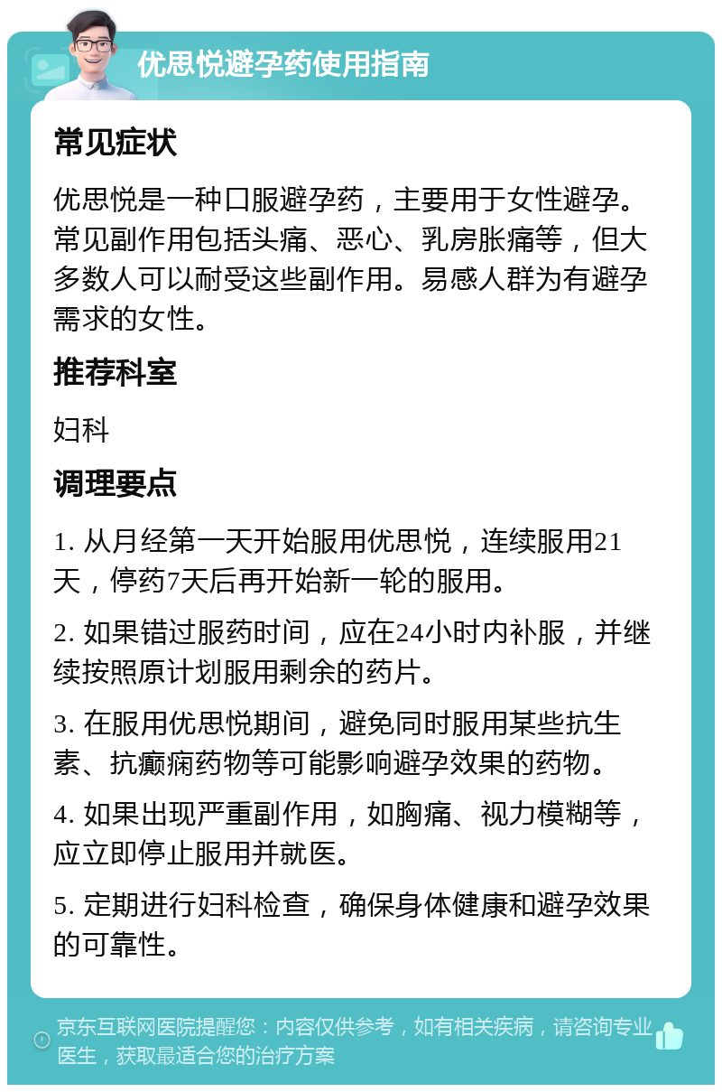 优思悦避孕药使用指南 常见症状 优思悦是一种口服避孕药，主要用于女性避孕。常见副作用包括头痛、恶心、乳房胀痛等，但大多数人可以耐受这些副作用。易感人群为有避孕需求的女性。 推荐科室 妇科 调理要点 1. 从月经第一天开始服用优思悦，连续服用21天，停药7天后再开始新一轮的服用。 2. 如果错过服药时间，应在24小时内补服，并继续按照原计划服用剩余的药片。 3. 在服用优思悦期间，避免同时服用某些抗生素、抗癫痫药物等可能影响避孕效果的药物。 4. 如果出现严重副作用，如胸痛、视力模糊等，应立即停止服用并就医。 5. 定期进行妇科检查，确保身体健康和避孕效果的可靠性。