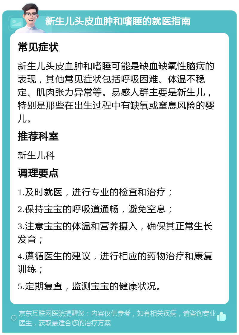 新生儿头皮血肿和嗜睡的就医指南 常见症状 新生儿头皮血肿和嗜睡可能是缺血缺氧性脑病的表现，其他常见症状包括呼吸困难、体温不稳定、肌肉张力异常等。易感人群主要是新生儿，特别是那些在出生过程中有缺氧或窒息风险的婴儿。 推荐科室 新生儿科 调理要点 1.及时就医，进行专业的检查和治疗； 2.保持宝宝的呼吸道通畅，避免窒息； 3.注意宝宝的体温和营养摄入，确保其正常生长发育； 4.遵循医生的建议，进行相应的药物治疗和康复训练； 5.定期复查，监测宝宝的健康状况。