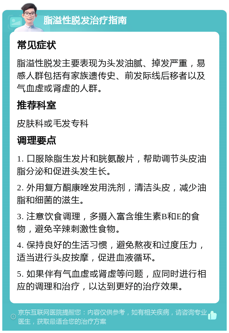 脂溢性脱发治疗指南 常见症状 脂溢性脱发主要表现为头发油腻、掉发严重，易感人群包括有家族遗传史、前发际线后移者以及气血虚或肾虚的人群。 推荐科室 皮肤科或毛发专科 调理要点 1. 口服除脂生发片和胱氨酸片，帮助调节头皮油脂分泌和促进头发生长。 2. 外用复方酮康唑发用洗剂，清洁头皮，减少油脂和细菌的滋生。 3. 注意饮食调理，多摄入富含维生素B和E的食物，避免辛辣刺激性食物。 4. 保持良好的生活习惯，避免熬夜和过度压力，适当进行头皮按摩，促进血液循环。 5. 如果伴有气血虚或肾虚等问题，应同时进行相应的调理和治疗，以达到更好的治疗效果。